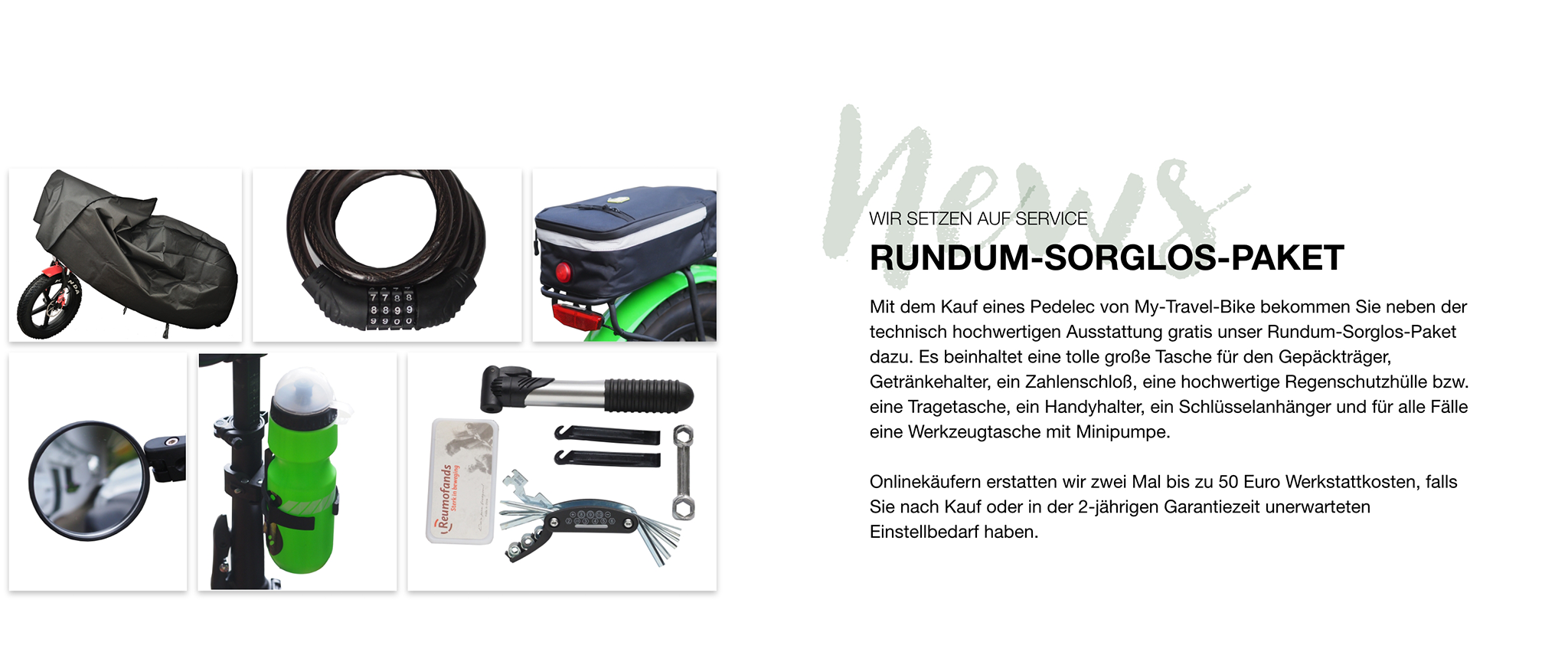 Mit dem Kauf eines Pedelec von My-Travel-Bike bekommen Sie neben der technisch hochwertigen Ausstattung gratis unser Rundum-Sorglos-Paket dazu. Es beinhaltet eine tolle große Tasche für den Gepäckträger, Getränkehalter, ein Zahlenschloß, eine hochwertige Regenschutzhülle bzw. eine Tragetasche, ein Handyhalter, ein Schlüsselanhänger und für alle Fälle eine Werkzeugtasche mit Minipumpe.   Onlinekäufern erstatten wir zwei Mal bis zu 50 Euro Werkstattkosten, falls Sie nach Kauf oder in der 2-jährigen Garantiezeit unerwarteten Einstellbedarf haben.